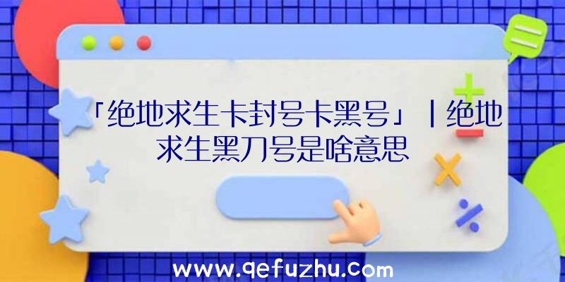 「绝地求生卡封号卡黑号」|绝地求生黑刀号是啥意思